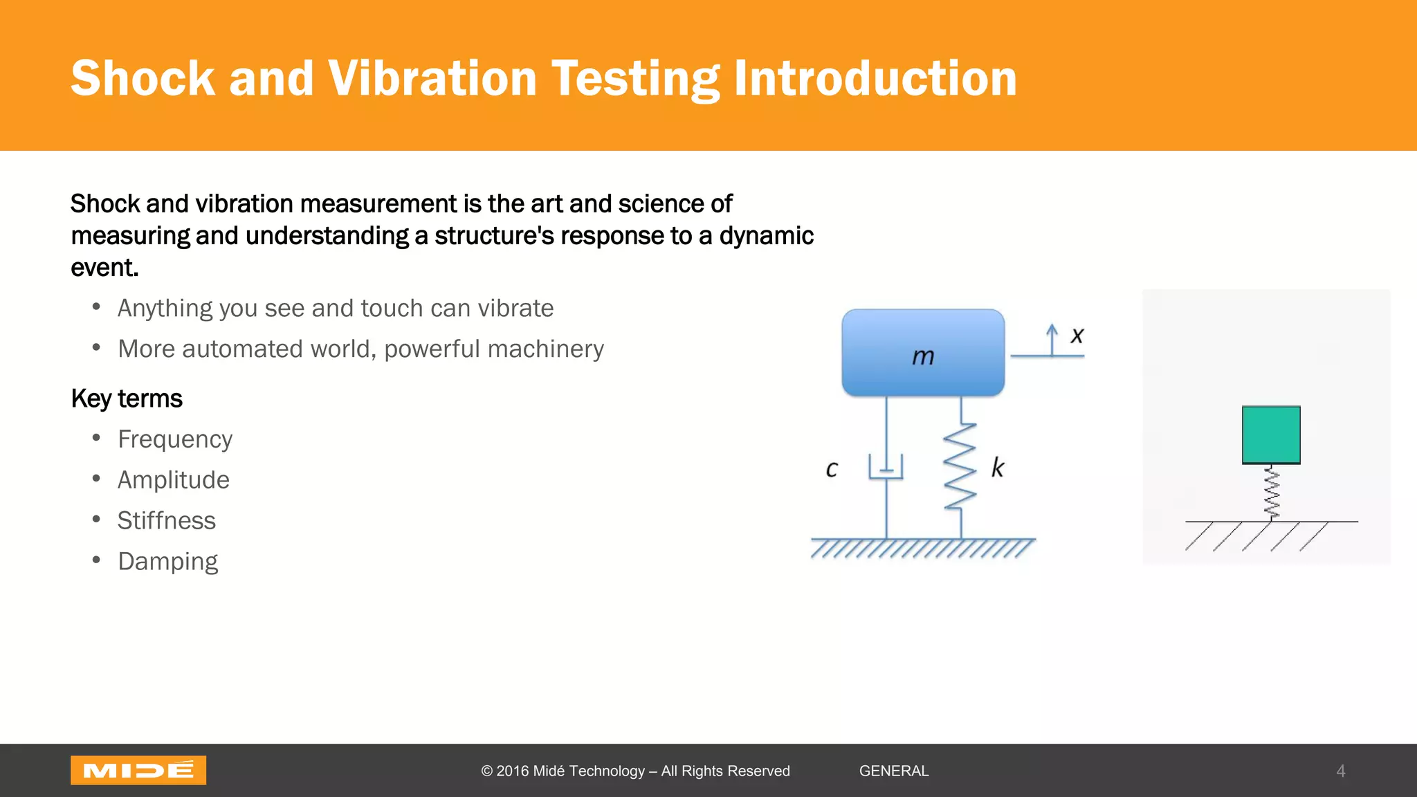 Shock and Vibration Testing Introduction
Shock and vibration measurement is the art and science of
measuring and understanding a structure's response to a dynamic
event.
• Anything you see and touch can vibrate
• More automated world, powerful machinery
Key terms
• Frequency
• Amplitude
• Stiffness
• Damping
4© 2016 Midé Technology – All Rights Reserved GENERAL
 