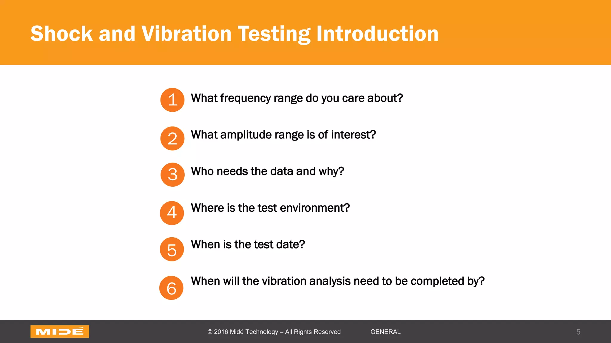 Shock and Vibration Testing Introduction
5© 2016 Midé Technology – All Rights Reserved GENERAL
1. What frequency range do you care about?
2. What amplitude range is of interest?
3. Who needs the data and why?
4. Where is the test environment?
5. When is the test date?
6. When will the vibration analysis need to be completed by?
1
2
3
4
5
6
 