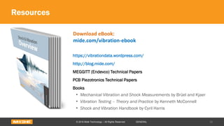 Resources
https://vibrationdata.wordpress.com/
http://blog.mide.com/
MEGGITT (Endevco) Technical Papers
PCB Piezotronics Technical Papers
Books
• Mechanical Vibration and Shock Measurements by Brüel and Kjaer
• Vibration Testing – Theory and Practice by Kenneth McConnell
• Shock and Vibration Handbook by Cyril Harris
30© 2016 Midé Technology – All Rights Reserved GENERAL
Download eBook:
mide.com/vibration-ebook
 