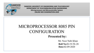 DAWOOD UNIVERSITY OF ENGINEERING AND TELECHNOLOGY
DEPARTMENT OF TELECOMMUNICATION ENGINEERING
Microprocessor and Microcontroller System
ONLINE MID EXAMINATION-2020
MICROPROCESSOR 8085 PIN
CONFIGURATION
Presented by:
Mr. Noor Nabi Khan
Roll No:D-19-TE-28
Date:02-09-2020
 