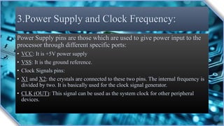 3.Power Supply and Clock Frequency:
Power Supply pins are those which are used to give power input to the
processor through different specific ports:
• VCC: It is +5V power supply
• VSS: It is the ground reference.
• Clock Signals pins:
• X1 and X2: the crystals are connected to these two pins. The internal frequency is
divided by two. It is basically used for the clock signal generator.
• CLK (OUT): This signal can be used as the system clock for other peripheral
devices.
 