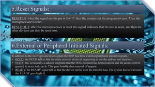 5.Reset Signals:
RESET IN: when the signal on this pin is low ‘0’ then the counter set the program to zero. Then the
microprocessor is reset.
RESER OUT: after the microprocessor is reset this signal indicates that the unit is reset, and then the
other devices can also be reset now.
6.External or Peripheral Initiated Signals:
In addition to the interrupts and reset signals the 8085 has three external/peripheral initiated signals.
• HOLD: the HOLD tell us that the other external device is requesting to use the address and data bus.
• HLDA: this is basically a acknowledgment that the HOLD request has been received and the access will be
granted in next clock cycle. This goes low(0) after removal of request.
• READY: the READY signal tell us that the device can be used fro transfer data. The system has to wait until
the READY goes high(1).
 