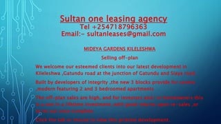 Sultan one leasing agency
Tel +254718796363
Email:- sultanleases@gmail.com
MIDEYA GARDENS KILELESHWA
Selling off-plan
We welcome our esteemed clients into our latest development in
Kileleshwa ,Gatundu road at the junction of Gatundu and Siaya road.
Built by developers of integrity ,the new 3 blocks provide for serene
,modern featuring 2 and 3 bedroomed apartments
The off-plan sales are high, and for investors and/ or homeowners this
is a one in a lifetime investment ,with good returns upon re-sales ,or
to let out once complete.
Click the tab or mouse to view this pristine development.
 
