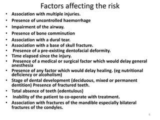 Factors affecting the risk
• Association with multiple injuries.
• Presence of uncontrolled haemorrhage
• Impairment of the airway.
• Presence of bone comminution
• Association with a dural tear.
• Association with a base of skull fracture.
• Presence of a pre-existing dentofacial deformity.
• Time elapsed since the injury.
• Presence of a medical or surgical factor which would delay general
anesthesia
• Presence of any factor which would delay healing. (eg nutritional
deficiency or alcoholism)
• Stage of dental development (deciduous, mixed or permanent
dentition) Presence of fractured teeth.
• Total absence of teeth (edentulous)
• Inability of the patient to co-operate with treatment.
• Association with fractures of the mandible especially bilateral
fractures of the condyles.
6
 