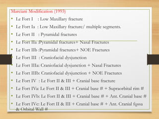 Marciani Modification (1993)
• Le Fort I : Low Maxillary fracture
• Le Fort Ia : Low Maxillary fracture/ multiple segments.
• Le Fort II : Pyramidal fractures
• Le Fort IIa :Pyramidal fractures+ Nasal Fractures
• Le Fort IIb :Pyramidal fractures+ NOE Fractures
• Le Fort III : Craniofacial dysjunction
• Le Fort IIIa: Craniofacial dysjunction + Nasal Fractures
• Le Fort IIIb: Craniofacial dysjunction + NOE Fractures
• Le Fort IV : Le Fort II & III + Cranial base fracture
• Le Fort IVa: Le Fort II & III + Cranial base # + Supraorbital rim #
• Le Fort IVb: Le Fort II & III + Cranial base # + Ant. Cranial base #
• Le Fort IVc: Le Fort II & III + Cranial base # + Ant. Cranial fossa
& Orbital Wall #
16
 