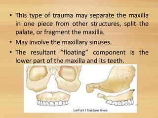• This type of trauma may separate the maxilla
in one piece from other structures, split the
palate, or fragment the maxilla.
• May involve the maxillary sinuses.
• The resultant “floating” component is the
lower part of the maxilla and its teeth.
19
 