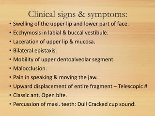 Clinical signs & symptoms:
21
• Swelling of the upper lip and lower part of face.
• Ecchymosis in labial & buccal vestibule.
• Laceration of upper lip & mucosa.
• Bilateral epistaxis.
• Mobility of upper dentoalveolar segment.
• Malocclusion.
• Pain in speaking & moving the jaw.
• Upward displacement of entire fragment – Telescopic #
• Classic ant. Open bite.
• Percussion of maxi. teeth: Dull Cracked cup sound.
 