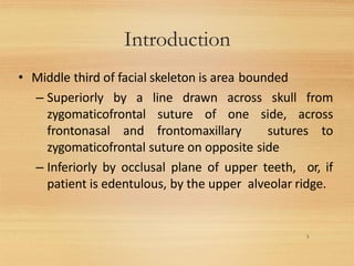 Introduction
3
• Middle third of facial skeleton is area bounded
– Superiorly by a line drawn across skull from
zygomaticofrontal suture of one side, across
frontonasal and frontomaxillary sutures to
zygomaticofrontal suture on opposite side
– Inferiorly by occlusal plane of upper teeth, or, if
patient is edentulous, by the upper alveolar ridge.
 