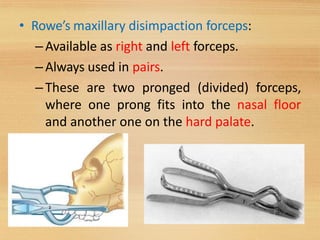 • Rowe’s maxillary disimpaction forceps:
–Available as right and left forceps.
–Always used in pairs.
–These are two pronged (divided) forceps,
where one prong fits into the nasal floor
and another one on the hard palate.
42
 