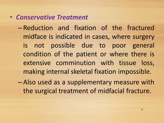 49
• Conservative Treatment
–Reduction and fixation of the fractured
midface is indicated in cases, where surgery
is not possible due to poor general
condition of the patient or where there is
extensive comminution with tissue loss,
making internal skeletal fixation impossible.
–Also used as a supplementary measure with
the surgical treatment of midfacial fracture.
 