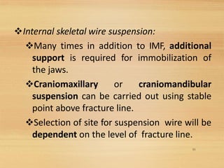 53
❖Internal skeletal wire suspension:
❖Many times in addition to IMF, additional
support is required for immobilization of
the jaws.
❖Craniomaxillary or craniomandibular
suspension can be carried out using stable
point above fracture line.
❖Selection of site for suspension wire will be
dependent on the level of fracture line.
 