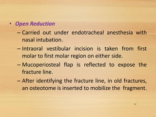 60
• Open Reduction
– Carried out under endotracheal anesthesia with
nasal intubation.
– Intraoral vestibular incision is taken from first
molar to first molar region on either side.
– Mucoperiosteal flap is reflected to expose the
fracture line.
– After identifying the fracture line, in old fractures,
an osteotome is inserted to mobilize the fragment.
 