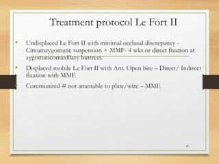 Treatment protocol Le Fort II
• Undisplaced Le Fort II with minimal occlusal discrepancy -
Circumzygomatic suspension + MMF- 4 wks or direct fixation at
zygomaticomaxillary buttress.
• Displaced mobile Le Fort II with Ant. Open bite – Direct/ Indirect
fixation with MMF.
• Communited # not amenable to plate/wire – MMF.
64
 