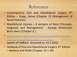 References
65
• Contemporary Oral and Maxillofacial Surgery 6th
Edition – Hupp, James (Chapter 25 Management of
facial fractures)
• Maxillofacial injuries – A synopsis of Basic Principles,
Diagnosis and Management - George Dimitroulis,
Brian Avery (Chapter 6 ).
• https://sites.google.com/site/drtbalusotolaryngology
/rhinology/buttress-system-of-midface ‘Buttress
system of midface’. Accessed on 14.2.2016.
• Textbook of Oral and Maxillofacial Surgery 3rd Edition
– Neelima Anil Malik (Chapter 29 + 30).
 