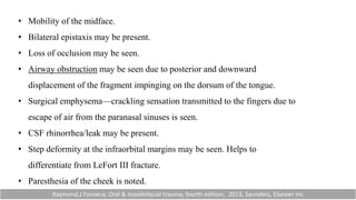 • Mobility of the midface.
• Bilateral epistaxis may be present.
• Loss of occlusion may be seen.
• Airway obstruction may be seen due to posterior and downward
displacement of the fragment impinging on the dorsum of the tongue.
• Surgical emphysema—crackling sensation transmitted to the fingers due to
escape of air from the paranasal sinuses is seen.
• CSF rhinorrhea/leak may be present.
• Step deformity at the infraorbital margins may be seen. Helps to
differentiate from LeFort III fracture.
• Paresthesia of the cheek is noted.
Raymond.J Fonseca; Oral & maxillofacial trauma; fourth edition; 2013, Saunders, Elsevier Inc
 