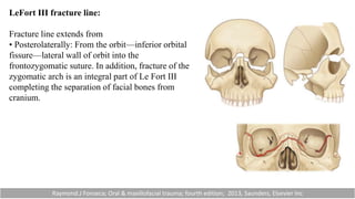 LeFort III fracture line:
Fracture line extends from
• Posterolaterally: From the orbit—inferior orbital
fissure—lateral wall of orbit into the
frontozygomatic suture. In addition, fracture of the
zygomatic arch is an integral part of Le Fort III
completing the separation of facial bones from
cranium.
Raymond.J Fonseca; Oral & maxillofacial trauma; fourth edition; 2013, Saunders, Elsevier Inc
 