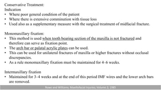 Conservative Treatment:
Indication
• Where poor general condition of the patient
• Where there is extensive comminution with tissue loss
• Used also as a supplementary measure with the surgical treatment of midfacial fracture.
Monomaxillary fixation:
• This method is used when tooth bearing section of the maxilla is not fractured and
therefore can serve as fixation point.
• The arch bar or palatal acrylic plates can be used.
• This can be used for unilateral fractures of maxilla or higher fractures without occlusal
discrepancies.
• As a rule monomaxillary fixation must be maintained for 4–6 weeks.
Intermaxillary fixation
• Maintained for 3–4 weeks and at the end of this period IMF wires and the lower arch bars
are removed.
Rowe and Williams; Maxillofacial Injuries; Volume 2; 1985
 