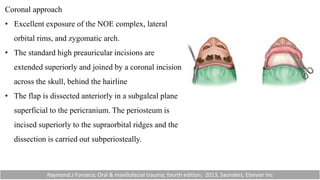 Coronal approach
• Excellent exposure of the NOE complex, lateral
orbital rims, and zygomatic arch.
• The standard high preauricular incisions are
extended superiorly and joined by a coronal incision
across the skull, behind the hairline
• The flap is dissected anteriorly in a subgaleal plane
superficial to the pericranium. The periosteum is
incised superiorly to the supraorbital ridges and the
dissection is carried out subperiosteally.
Raymond.J Fonseca; Oral & maxillofacial trauma; fourth edition; 2013, Saunders, Elsevier Inc
 