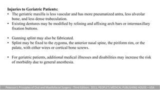 Injuries to Geriatric Patients:
• The geriatric maxilla is less vascular and has more pneumatized antra, less alveolar
bone, and less dense trabeculation.
• Existing dentures may be modified by relining and affixing arch bars or intermaxillary
fixation buttons.
• Gunning splint may also be fabricated.
• Splint may be fixed to the zygoma, the anterior nasal spine, the piriform rim, or the
palate, with either wires or cortical bone screws.
• For geriatric patients, additional medical illnesses and disabilities may increase the risk
of morbidity due to general anesthesia.
Peterson’s Principles of Oral and Maxillofacial Surgery - Third Edition; 2011; PEOPLE’S MEDICAL PUBLISHING HOUSE—USA
 