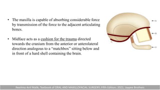 • The maxilla is capable of absorbing considerable force
by transmission of the force to the adjacent articulating
bones.
• Midface acts as a cushion for the trauma directed
towards the cranium from the anterior or anterolateral
direction analogous to a “matchbox” sitting below and
in front of a hard shell containing the brain.
Neelima Anil Malik; Textbook of ORAL AND MAXILLOFACIAL SURGERY; Fifth Edition; 2021; Jaypee Brothers
 
