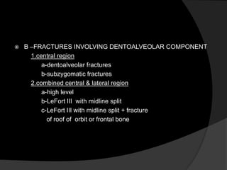 

B –FRACTURES INVOLVING DENTOALVEOLAR COMPONENT
1.central region
a-dentoalveolar fractures
b-subzygomatic fractures
2.combined central & lateral region
a-high level
b-LeFort III with midline split
c-LeFort III with midline split + fracture
of roof of orbit or frontal bone

 