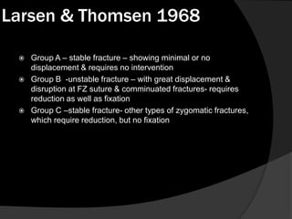 Larsen & Thomsen 1968






Group A – stable fracture – showing minimal or no
displacement & requires no intervention
Group B -unstable fracture – with great displacement &
disruption at FZ suture & comminuated fractures- requires
reduction as well as fixation
Group C –stable fracture- other types of zygomatic fractures,
which require reduction, but no fixation

 