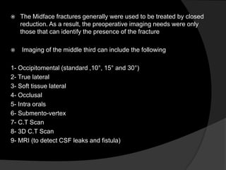 



The Midface fractures generally were used to be treated by closed
reduction. As a result, the preoperative imaging needs were only
those that can identify the presence of the fracture
Imaging of the middle third can include the following

1- Occipitomental (standard ,10°, 15° and 30°)
2- True lateral
3- Soft tissue lateral
4- Occlusal
5- Intra orals
6- Submento-vertex
7- C.T Scan
8- 3D C.T Scan
9- MRI (to detect CSF leaks and fistula)

 