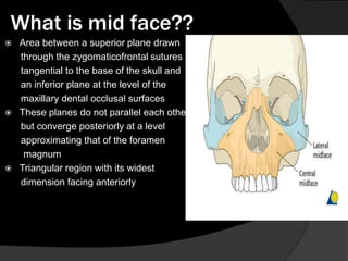 What is mid face??






Area between a superior plane drawn
through the zygomaticofrontal sutures
tangential to the base of the skull and
an inferior plane at the level of the
maxillary dental occlusal surfaces
These planes do not parallel each other
but converge posteriorly at a level
approximating that of the foramen
magnum
Triangular region with its widest
dimension facing anteriorly

 