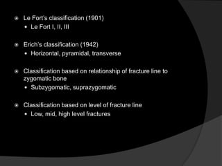 

Le Fort‟s classification (1901)
 Le Fort I, II, III



Erich‟s classification (1942)
 Horizontal, pyramidal, transverse



Classification based on relationship of fracture line to
zygomatic bone
 Subzygomatic, suprazygomatic



Classification based on level of fracture line
 Low, mid, high level fractures

 