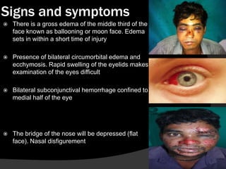 Signs and symptoms


There is a gross edema of the middle third of the
face known as ballooning or moon face. Edema
sets in within a short time of injury



Presence of bilateral circumorbital edema and
ecchymosis. Rapid swelling of the eyelids makes
examination of the eyes difficult



Bilateral subconjunctival hemorrhage confined to
medial half of the eye



The bridge of the nose will be depressed (flat
face). Nasal disfigurement

 
