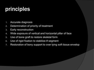 principles
1.
2.
3.
4.
5.

6.
7.

Accurate diagnosis
Determination of priority of treatment
Early reconstruction
Wide exposure of vertical and horizontal pillar of face
Use of bone graft to restore skeletal form
Use of rigid fixation to stabilize # segment
Restoration of bony support to over lying soft tissue envelop

 