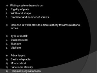 

1.
2.
3.

Plating system depends on:
Rigidity of plate
Width and shape
Diameter and number of screws



Increase in width provides more stability towards rotational
forces.



Type of metal:
Stainless steel
Titanium
Vitallium

a.
b.
c.



1)
2)
3)
4)

Advantages:
Easily adaptable
Monocortical
Functional stability
Reduced surgical access

 