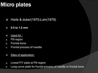 Micro plates


Harle & duker(1975;Luhr(1979)



0.5 to 1.2 mm



c.

Used for :
FN region
Frontal bone
Frontal process of maxilla



Sites of application:

a.

Linear/T/Y plate at FN region
Long curve plate for frontal process of maxilla or frontal bone

a.
b.

b.

 