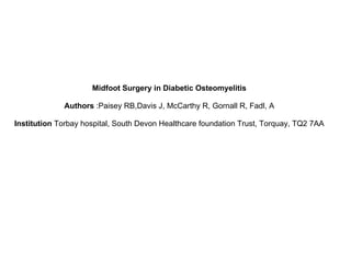 Midfoot Surgery in Diabetic Osteomyelitis

             Authors :Paisey RB,Davis J, McCarthy R, Gornall R, Fadl, A

Institution Torbay hospital, South Devon Healthcare foundation Trust, Torquay, TQ2 7AA
 