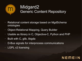 Midgard2
               Generic Content Repository

•   Relational content storage based on MgdSchema
    ontologies
•   Object-Relational Mapping, Query Builder
•   Usable as library in C, Objective-C, Python and PHP
•   Built with C, glib, libgda
•   D-Bus signals for interprocess communications
•   LGPL v2 licensing
 