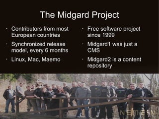 The Midgard Project
•   Contributors from most   •   Free software project
    European countries           since 1999
•   Synchronized release     •   Midgard1 was just a
    model, every 6 months        CMS
•   Linux, Mac, Maemo        •   Midgard2 is a content
                                 repository
 