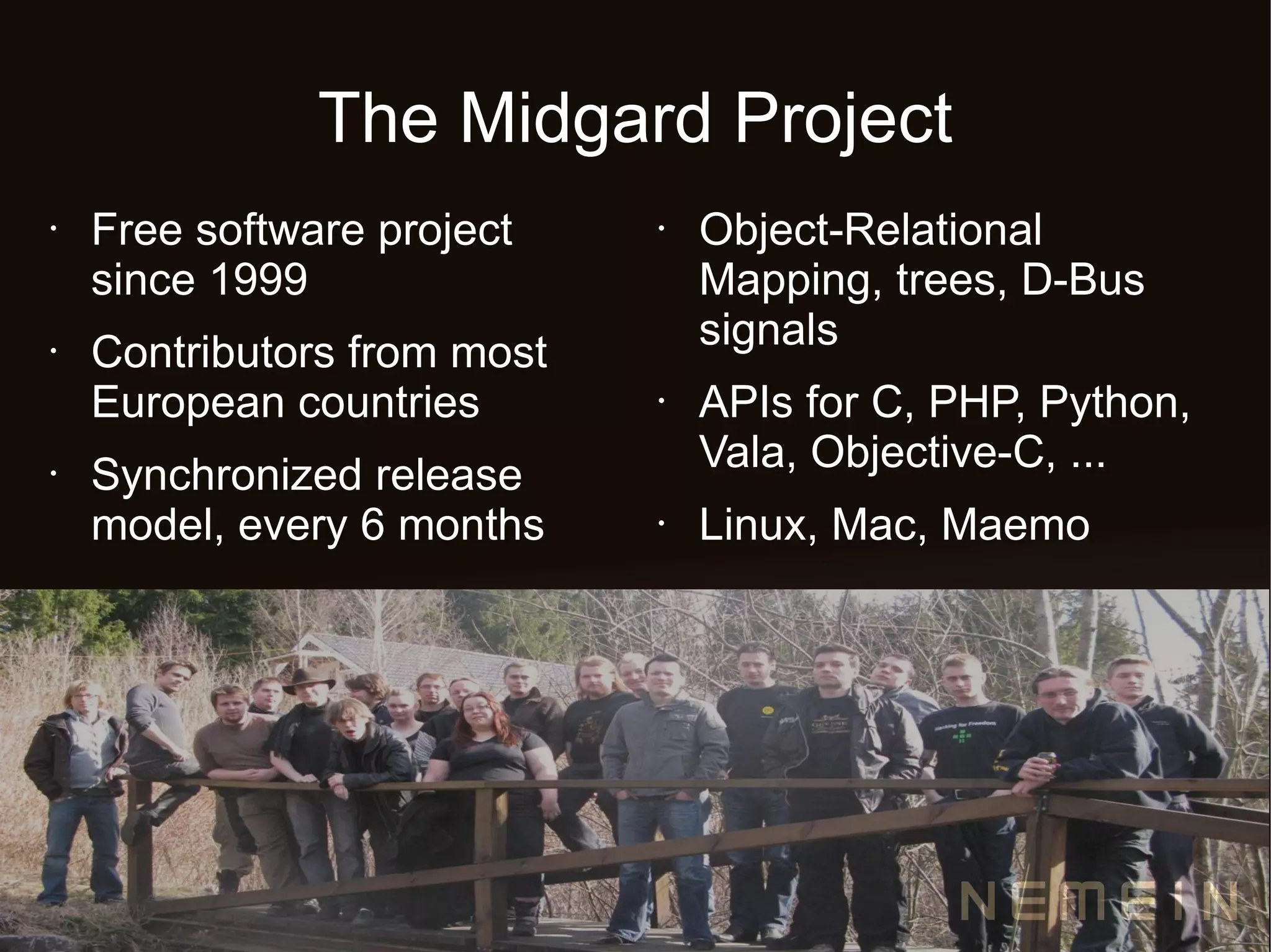 The Midgard Project
•   Free software project    •   Object-Relational
    since 1999                   Mapping, trees, D-Bus
                                 signals
•   Contributors from most
    European countries       •   APIs for C, PHP, Python,
                                 Vala, Objective-C, ...
•   Synchronized release
    model, every 6 months    •   Linux, Mac, Maemo
 