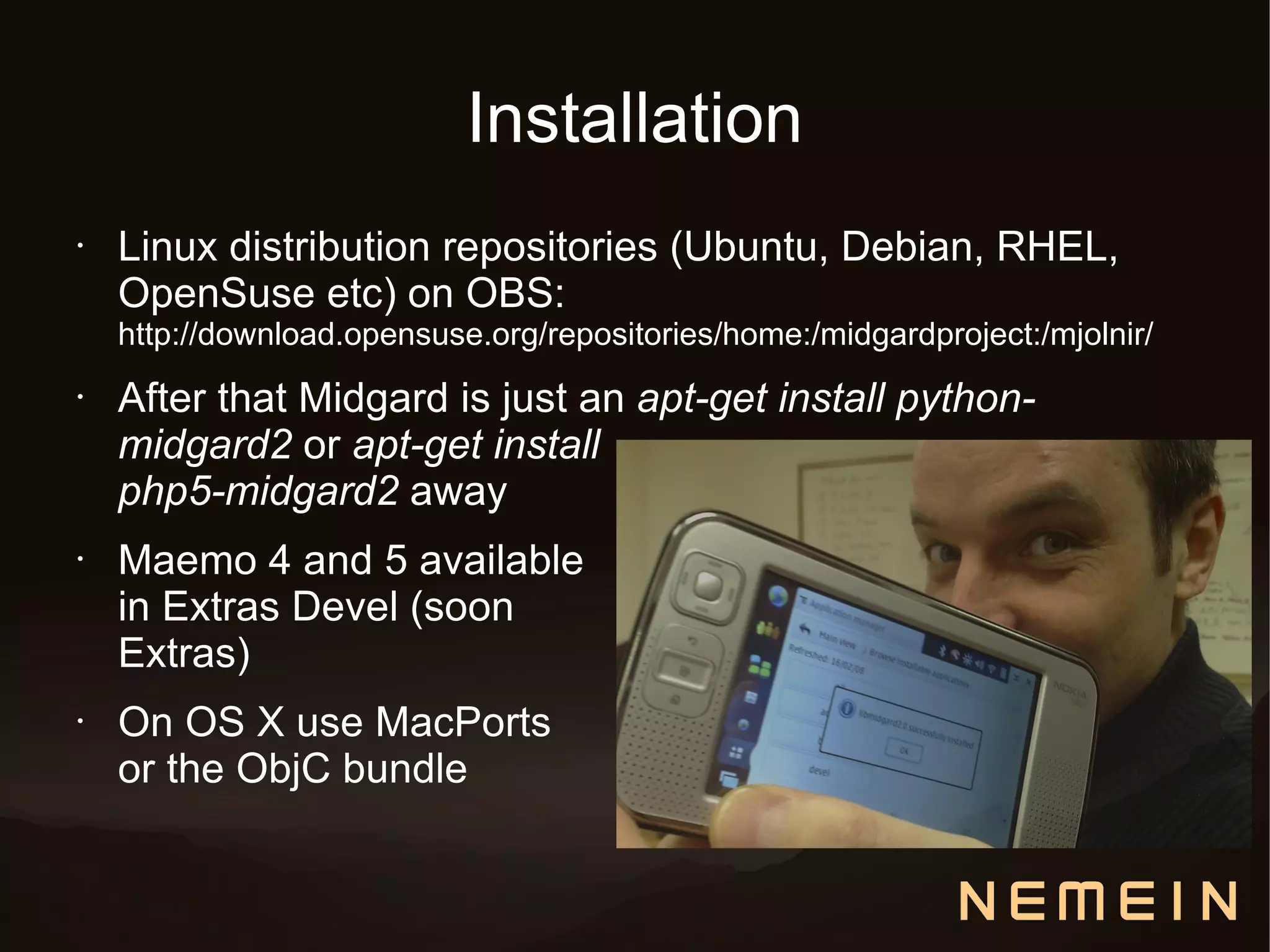 Installation
•   Linux distribution repositories (Ubuntu, Debian, RHEL,
    OpenSuse etc) on OBS:
    http://download.opensuse.org/repositories/home:/midgardproject:/mjolnir/
•   After that Midgard is just an apt-get install python-
    midgard2 or apt-get install
    php5-midgard2 away
•   Maemo 4 and 5 available
    in Extras Devel (soon
    Extras)
•   On OS X use MacPorts
    or the ObjC bundle
 