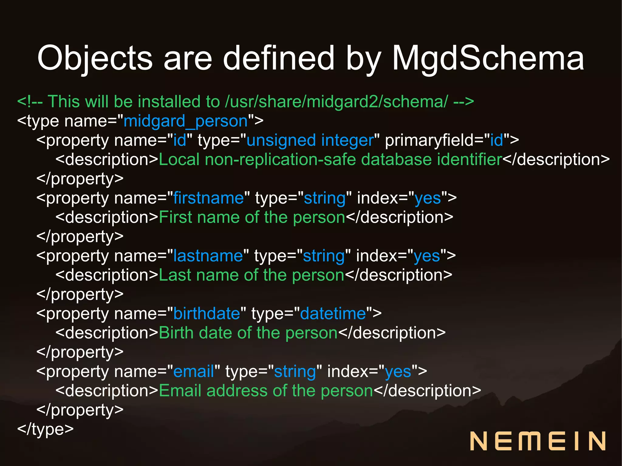 Objects are defined by MgdSchema
<!-- This will be installed to /usr/share/midgard2/schema/ -->
<type name="midgard_person">
   <property name="id" type="unsigned integer" primaryfield="id">
      <description>Local non-replication-safe database identifier</description>
   </property>
   <property name="firstname" type="string" index="yes">
      <description>First name of the person</description>
   </property>
   <property name="lastname" type="string" index="yes">
      <description>Last name of the person</description>
   </property>
   <property name="birthdate" type="datetime">
      <description>Birth date of the person</description>
   </property>
   <property name="email" type="string" index="yes">
      <description>Email address of the person</description>
   </property>
</type>
 