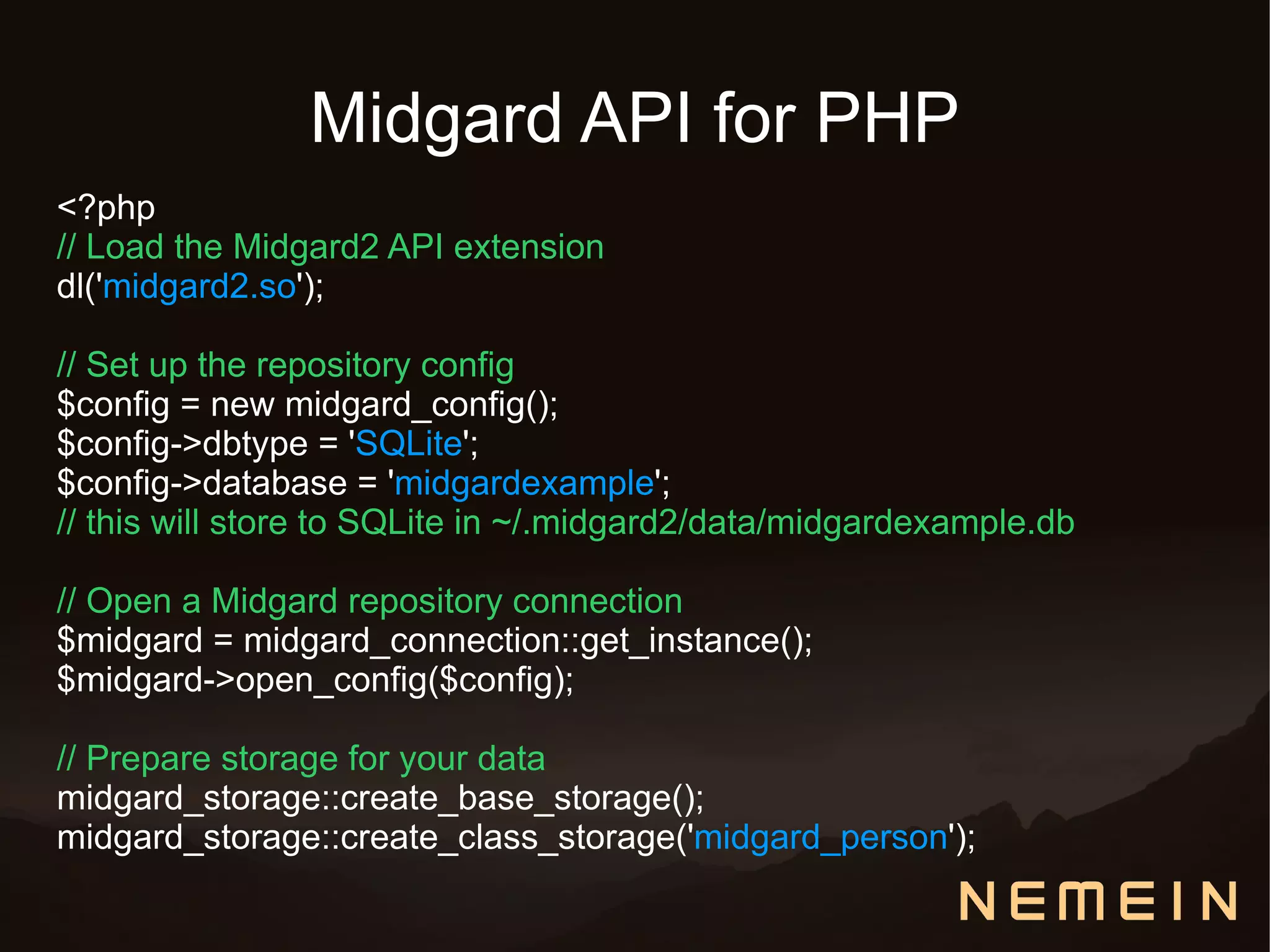 Midgard API for PHP
<?php
// Load the Midgard2 API extension
dl('midgard2.so');

// Set up the repository config
$config = new midgard_config();
$config->dbtype = 'SQLite';
$config->database = 'midgardexample';
// this will store to SQLite in ~/.midgard2/data/midgardexample.db

// Open a Midgard repository connection
$midgard = midgard_connection::get_instance();
$midgard->open_config($config);

// Prepare storage for your data
midgard_storage::create_base_storage();
midgard_storage::create_class_storage('midgard_person');
 