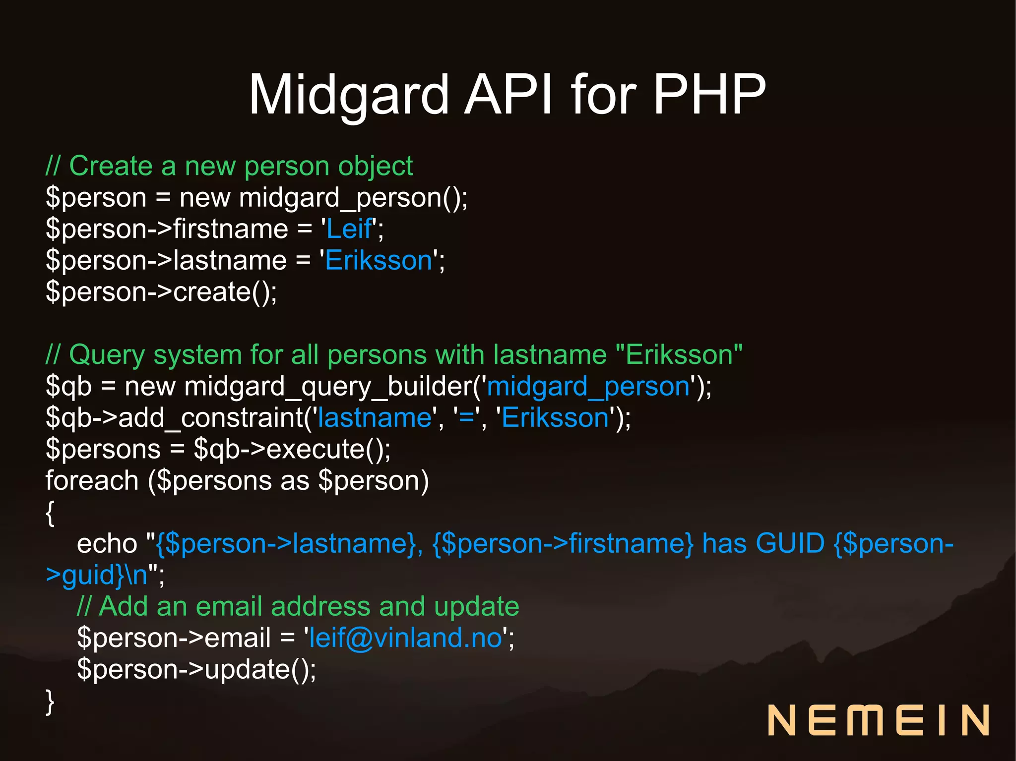 Midgard API for PHP
// Create a new person object
$person = new midgard_person();
$person->firstname = 'Leif';
$person->lastname = 'Eriksson';
$person->create();

// Query system for all persons with lastname "Eriksson"
$qb = new midgard_query_builder('midgard_person');
$qb->add_constraint('lastname', '=', 'Eriksson');
$persons = $qb->execute();
foreach ($persons as $person)
{
   echo "{$person->lastname}, {$person->firstname} has GUID {$person-
>guid}n";
   // Add an email address and update
   $person->email = 'leif@vinland.no';
   $person->update();
}
 