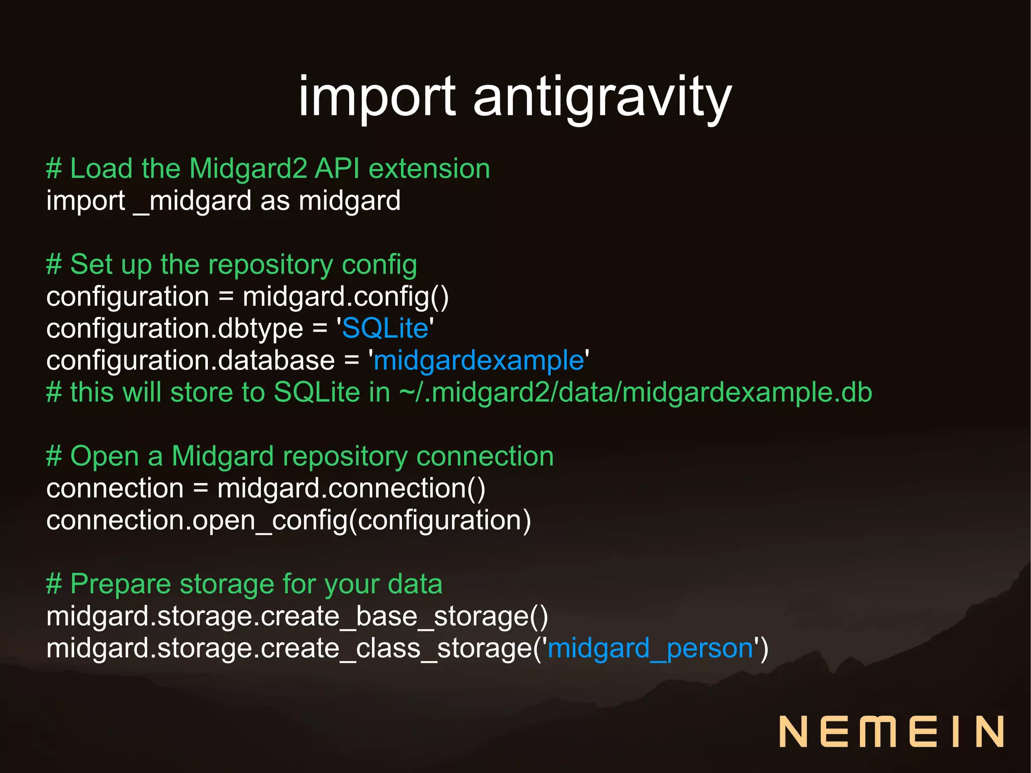 import antigravity
# Load the Midgard2 API extension
import _midgard as midgard

# Set up the repository config
configuration = midgard.config()
configuration.dbtype = 'SQLite'
configuration.database = 'midgardexample'
# this will store to SQLite in ~/.midgard2/data/midgardexample.db

# Open a Midgard repository connection
connection = midgard.connection()
connection.open_config(configuration)

# Prepare storage for your data
midgard.storage.create_base_storage()
midgard.storage.create_class_storage('midgard_person')
 