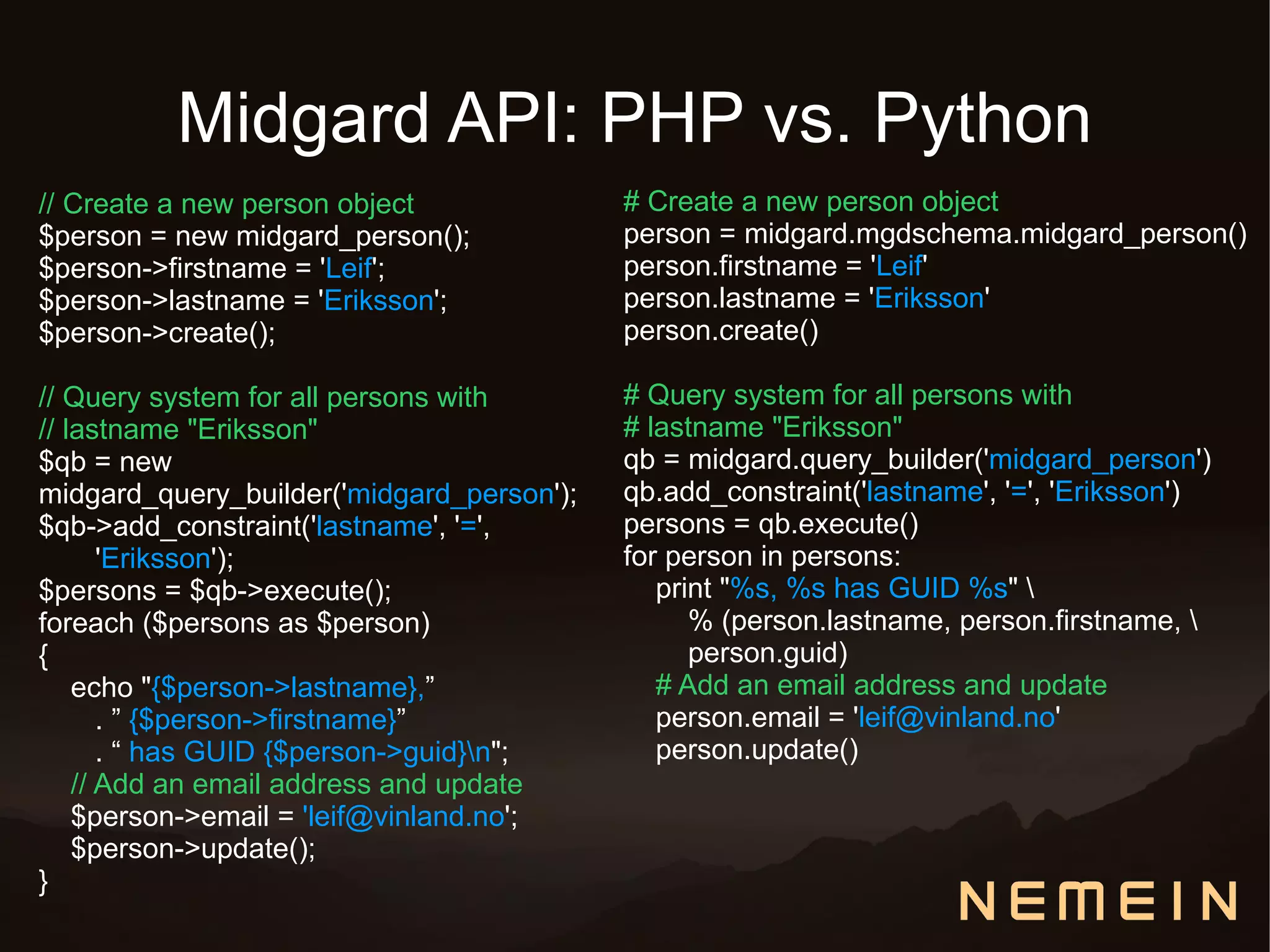 Midgard API: PHP vs. Python
// Create a new person object              # Create a new person object
$person = new midgard_person();            person = midgard.mgdschema.midgard_person()
$person->firstname = 'Leif';               person.firstname = 'Leif'
$person->lastname = 'Eriksson';            person.lastname = 'Eriksson'
$person->create();                         person.create()

// Query system for all persons with       # Query system for all persons with
// lastname "Eriksson"                     # lastname "Eriksson"
$qb = new                                  qb = midgard.query_builder('midgard_person')
midgard_query_builder('midgard_person');   qb.add_constraint('lastname', '=', 'Eriksson')
$qb->add_constraint('lastname', '=',       persons = qb.execute()
       'Eriksson');                        for person in persons:
$persons = $qb->execute();                    print "%s, %s has GUID %s" 
foreach ($persons as $person)                    % (person.lastname, person.firstname, 
{                                                person.guid)
    echo "{$person->lastname},”               # Add an email address and update
       . ” {$person->firstname}”              person.email = 'leif@vinland.no'
       . “ has GUID {$person->guid}n";       person.update()
    // Add an email address and update
    $person->email = 'leif@vinland.no';
    $person->update();
}
 