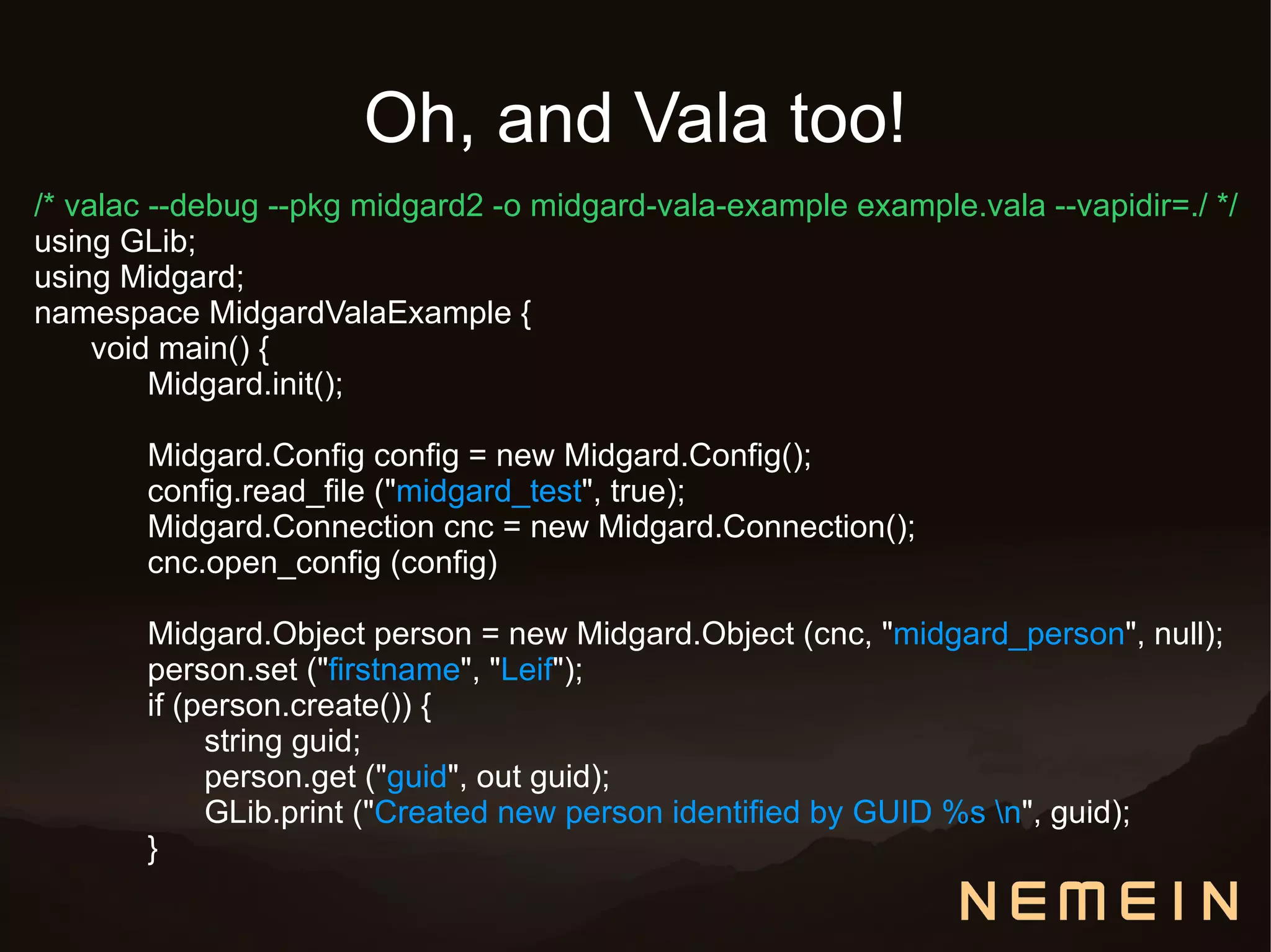 Oh, and Vala too!
/* valac --debug --pkg midgard2 -o midgard-vala-example example.vala --vapidir=./ */
using GLib;
using Midgard;
namespace MidgardValaExample {
     void main() {
         Midgard.init();

       Midgard.Config config = new Midgard.Config();
       config.read_file ("midgard_test", true);
       Midgard.Connection cnc = new Midgard.Connection();
       cnc.open_config (config)

       Midgard.Object person = new Midgard.Object (cnc, "midgard_person", null);
       person.set ("firstname", "Leif");
       if (person.create()) {
            string guid;
            person.get ("guid", out guid);
            GLib.print ("Created new person identified by GUID %s n", guid);
       }
 