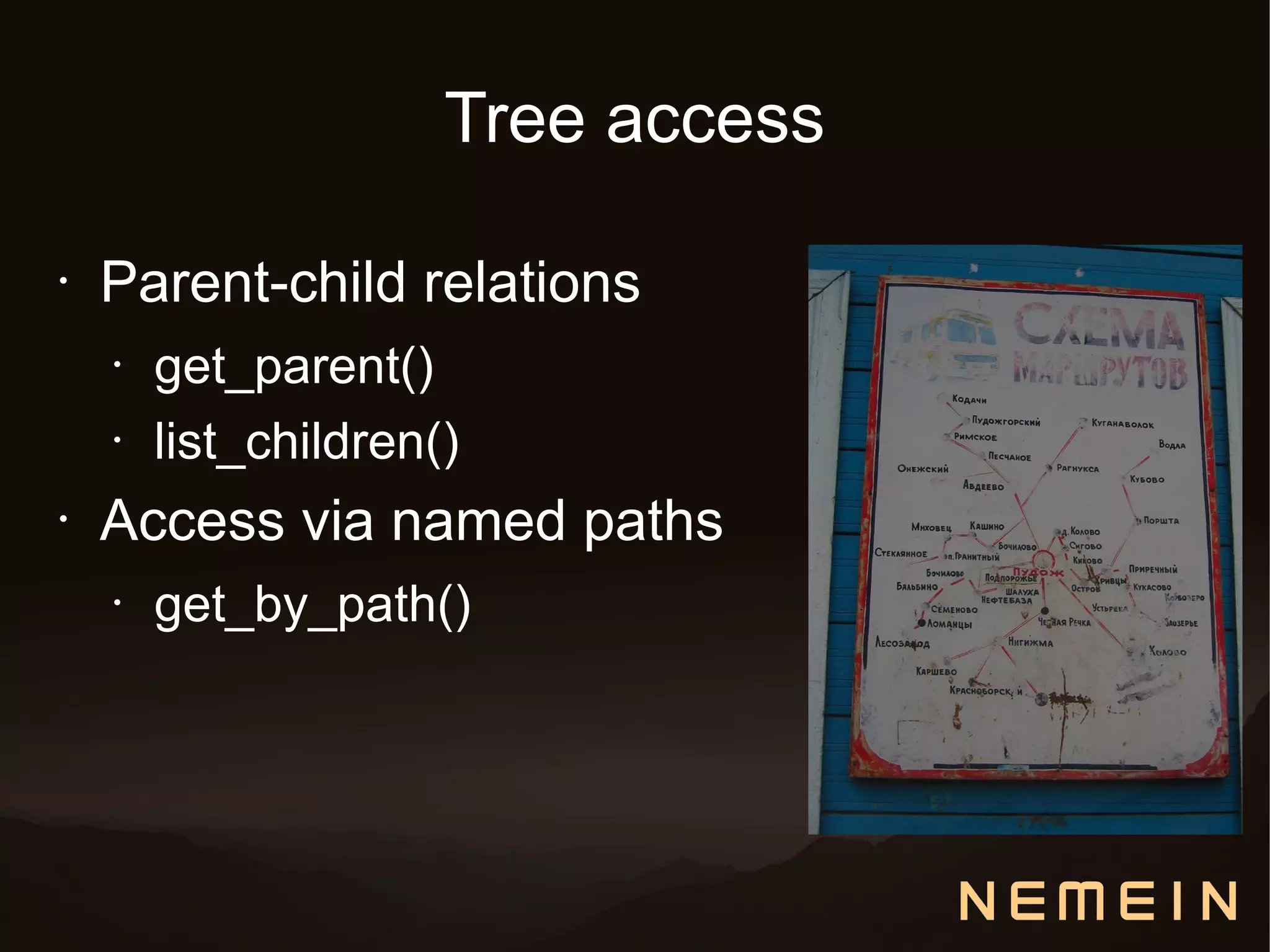 Tree access

•   Parent-child relations
    •   get_parent()
    •   list_children()
•   Access via named paths
    •   get_by_path()
 