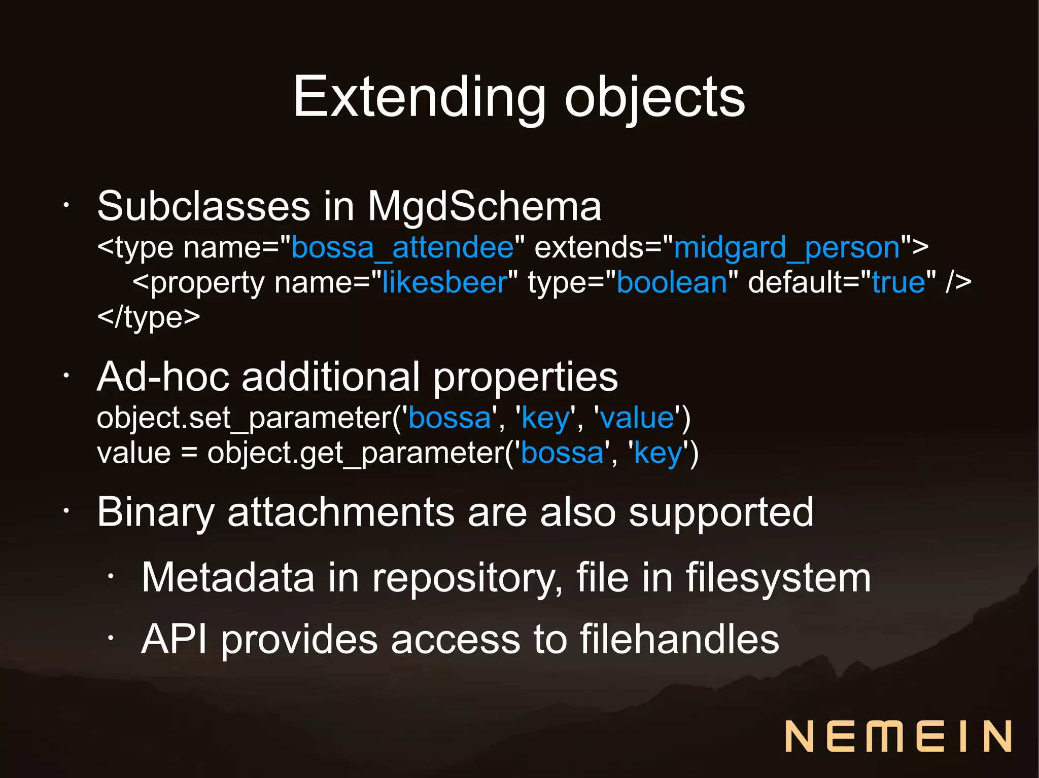 Extending objects
•   Subclasses in MgdSchema
    <type name="bossa_attendee" extends="midgard_person">
       <property name="likesbeer" type="boolean" default="true" />
    </type>
•   Ad-hoc additional properties
    object.set_parameter('bossa', 'key', 'value')
    value = object.get_parameter('bossa', 'key')
•   Binary attachments are also supported
    •   Metadata in repository, file in filesystem
    •   API provides access to filehandles
 