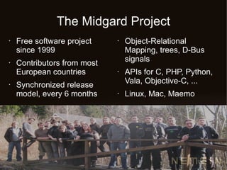 The Midgard Project
•   Free software project    •   Object-Relational
    since 1999                   Mapping, trees, D-Bus
                                 signals
•   Contributors from most
    European countries       •   APIs for C, PHP, Python,
                                 Vala, Objective-C, ...
•   Synchronized release
    model, every 6 months    •   Linux, Mac, Maemo
 