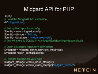 Midgard API for PHP
<?php
// Load the Midgard2 API extension
dl('midgard2.so');

// Set up the repository config
$config = new midgard_config();
$config->dbtype = 'SQLite';
$config->database = 'midgardexample';
// this will store to SQLite in ~/.midgard2/data/midgardexample.db

// Open a Midgard repository connection
$midgard = midgard_connection::get_instance();
$midgard->open_config($config);

// Prepare storage for your data
midgard_storage::create_base_storage();
midgard_storage::create_class_storage('midgard_person');
 
