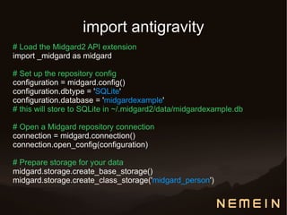 import antigravity
# Load the Midgard2 API extension
import _midgard as midgard

# Set up the repository config
configuration = midgard.config()
configuration.dbtype = 'SQLite'
configuration.database = 'midgardexample'
# this will store to SQLite in ~/.midgard2/data/midgardexample.db

# Open a Midgard repository connection
connection = midgard.connection()
connection.open_config(configuration)

# Prepare storage for your data
midgard.storage.create_base_storage()
midgard.storage.create_class_storage('midgard_person')
 
