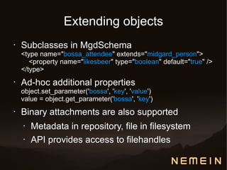 Extending objects
•   Subclasses in MgdSchema
    <type name="bossa_attendee" extends="midgard_person">
       <property name="likesbeer" type="boolean" default="true" />
    </type>
•   Ad-hoc additional properties
    object.set_parameter('bossa', 'key', 'value')
    value = object.get_parameter('bossa', 'key')
•   Binary attachments are also supported
    •   Metadata in repository, file in filesystem
    •   API provides access to filehandles
 